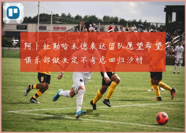 阿卜杜勒哈米德表达留队愿望希望俱乐部做决定不考虑回归沙特