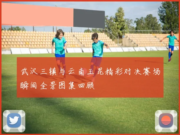 武汉三镇与云南玉昆精彩对决赛场瞬间全景图集回顾