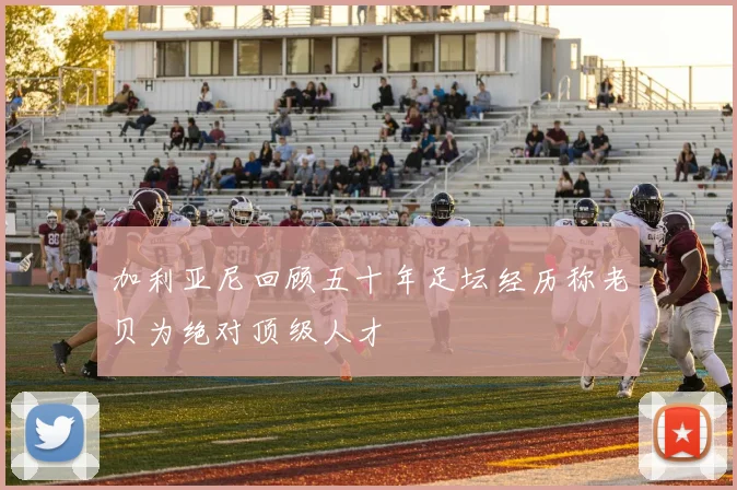 加利亚尼回顾五十年足坛经历称老贝为绝对顶级人才