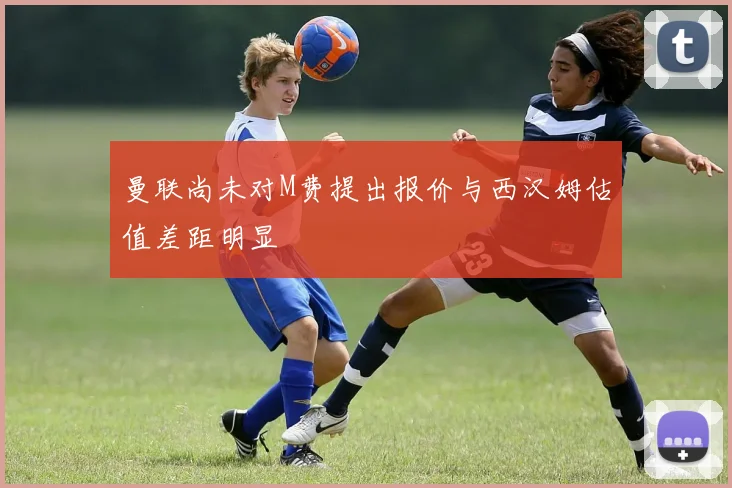 曼联尚未对M费提出报价与西汉姆估值差距明显