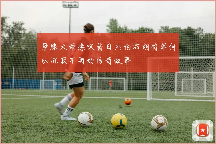 孽缘大帝感叹昔日杰伦布朗将军何以沉寂不再的传奇故事