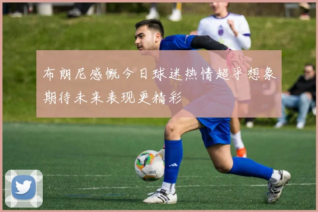 布朗尼感慨今日球迷热情超乎想象期待未来表现更精彩