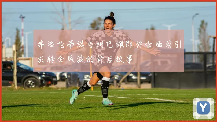 弗洛伦蒂诺与姆巴佩即将会面或引发转会风波的背后故事
