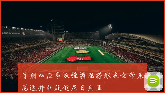 亨利回应争议强调混搭球衣会带来厄运并非贬低尼日利亚
