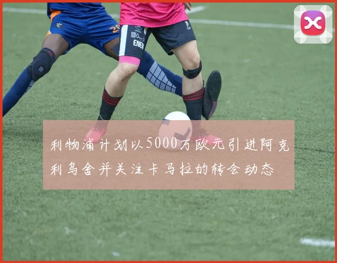 利物浦计划以5000万欧元引进阿克利乌舍并关注卡马拉的转会动态