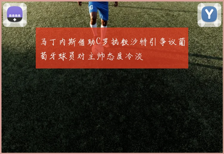 马丁内斯借助C罗执教沙特引争议葡萄牙球员对主帅态度冷淡