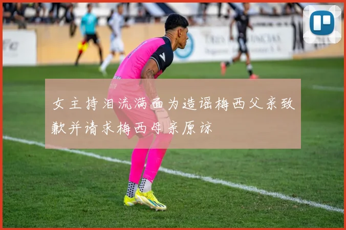 女主持泪流满面为造谣梅西父亲致歉并请求梅西母亲原谅