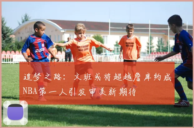 追梦之路：文班或将超越詹库约成NBA第一人引发审美新期待