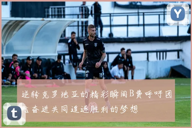 逆转克罗地亚的精彩瞬间B费呼吁团结奋进共同追逐胜利的梦想
