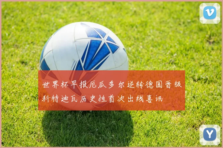 世界杯早报厄瓜多尔逆转德国晋级科特迪瓦历史性首次出线喜讯