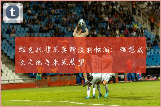 维克托穆尼奥斯谈利物浦：理想成长之地与未来展望