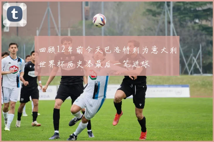 回顾12年前今天巴洛特利为意大利世界杯历史添最后一笔进球