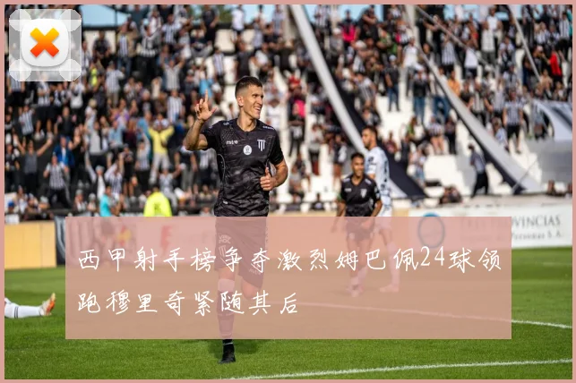 西甲射手榜争夺激烈姆巴佩24球领跑穆里奇紧随其后