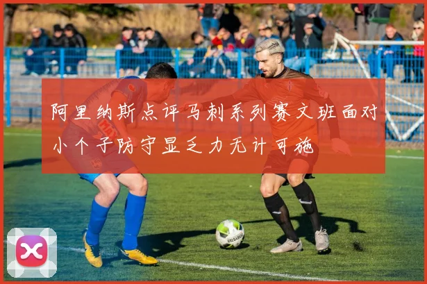 阿里纳斯点评马刺系列赛文班面对小个子防守显乏力无计可施