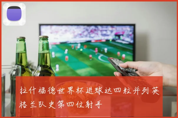 拉什福德世界杯进球达四粒并列英格兰队史第四位射手