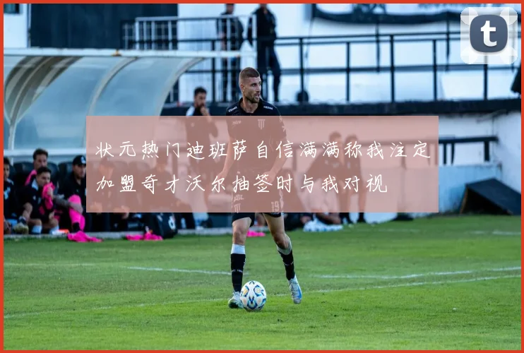 状元热门迪班萨自信满满称我注定加盟奇才沃尔抽签时与我对视