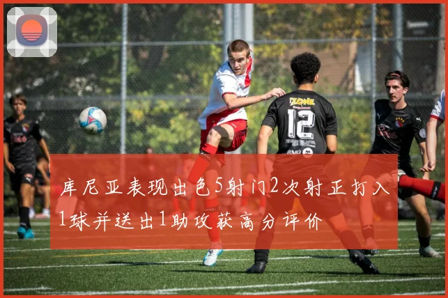 库尼亚表现出色5射门2次射正打入1球并送出1助攻获高分评价