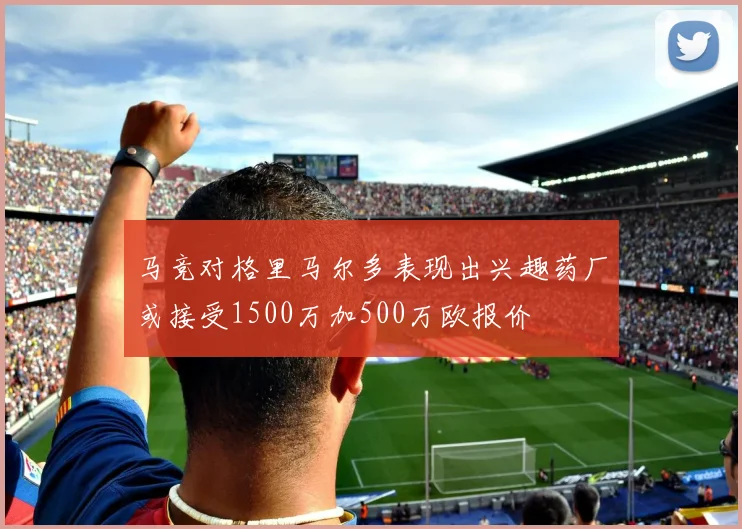 马竞对格里马尔多表现出兴趣药厂或接受1500万加500万欧报价