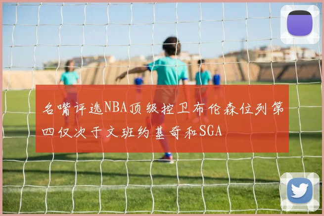 名嘴评选NBA顶级控卫布伦森位列第四仅次于文班约基奇和SGA