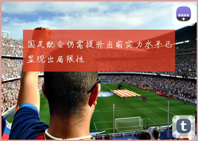 国足配合仍需提升当前实力水平已显现出局限性