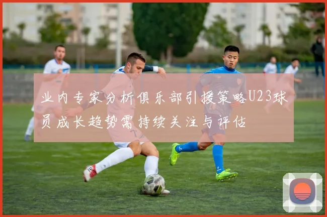 业内专家分析俱乐部引援策略U23球员成长趋势需持续关注与评估