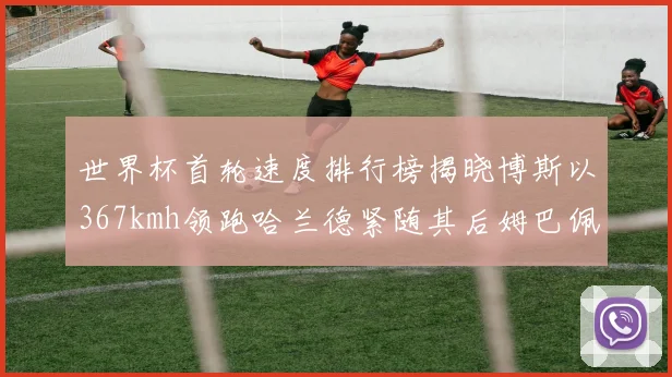 世界杯首轮速度排行榜揭晓博斯以367kmh领跑哈兰德紧随其后姆巴佩位列第九