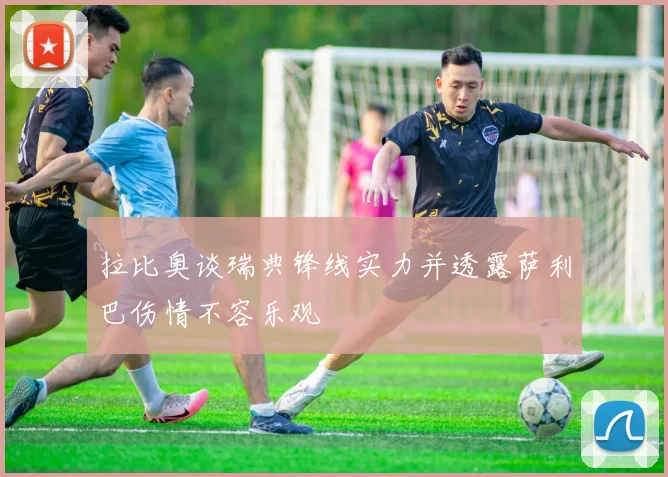 拉比奥谈瑞典锋线实力并透露萨利巴伤情不容乐观