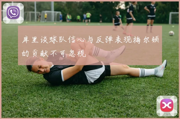 库里谈球队信心与反弹表现梅尔顿的贡献不可忽视