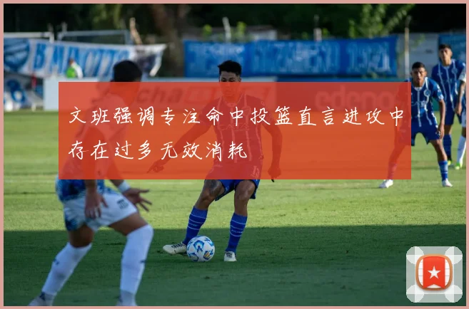 文班强调专注命中投篮直言进攻中存在过多无效消耗