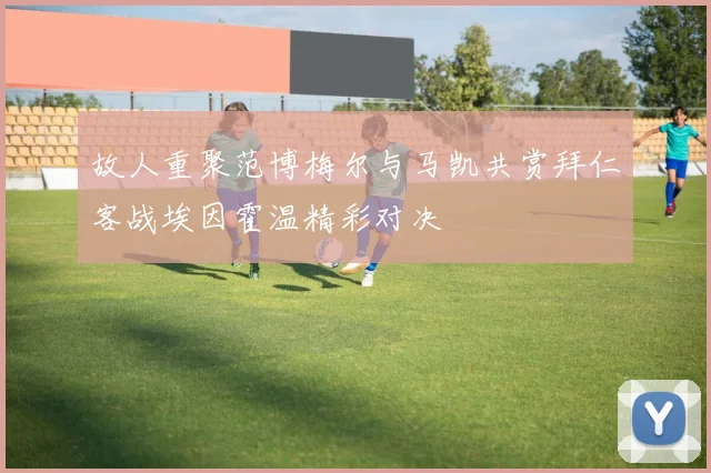 故人重聚范博梅尔与马凯共赏拜仁客战埃因霍温精彩对决