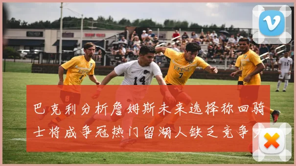 巴克利分析詹姆斯未来选择称回骑士将成争冠热门留湖人缺乏竞争力