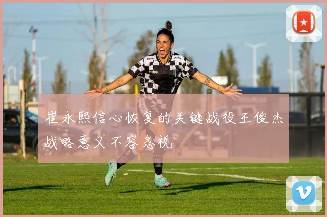 崔永熙信心恢复的关键战役王俊杰战略意义不容忽视