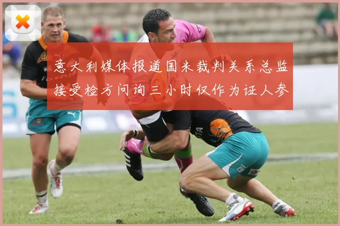 意大利媒体报道国米裁判关系总监接受检方问询三小时仅作为证人参与调查