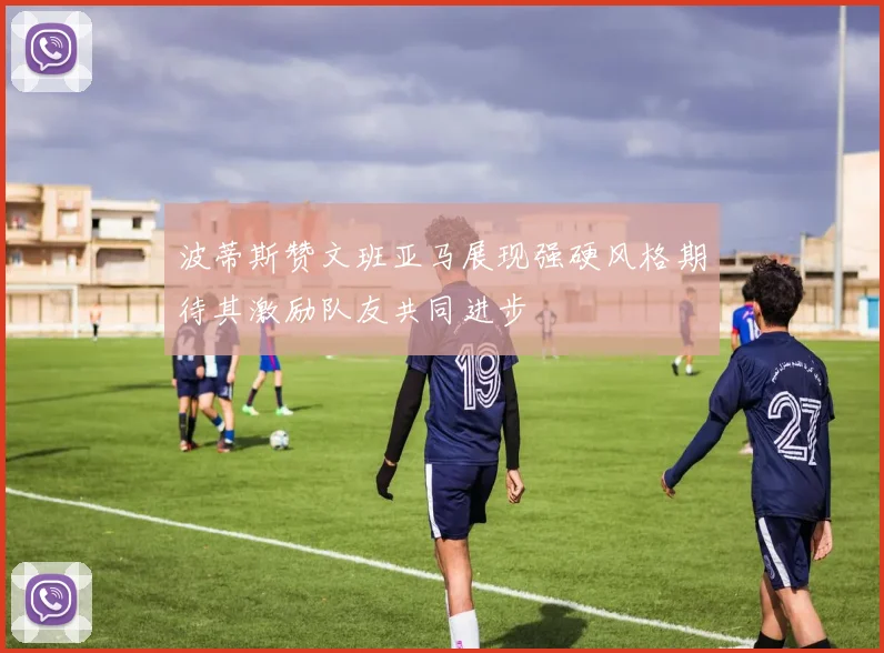 波蒂斯赞文班亚马展现强硬风格期待其激励队友共同进步